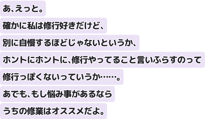 あ、えっと。確かに私は修行好きだけど、別に自慢するほどじゃないというか、ホントにホントに、修行やってること言いふらすのって修行っぽくないっていうか……。あでも、もし悩み事があるならうちの修業はオススメだよ。