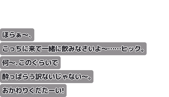ほらぁ〜、こっちに来て一緒に飲みなさいよ〜……ヒック。
何〜、このぐらいで酔っぱらう訳ないじゃない〜。おかわりくだたーい！