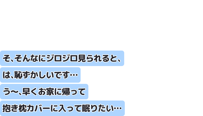 そ、そんなにジロジロ見られると、は、恥ずかしいです…
う?、早くお家に帰って抱き枕カバーに入って眠りたい…