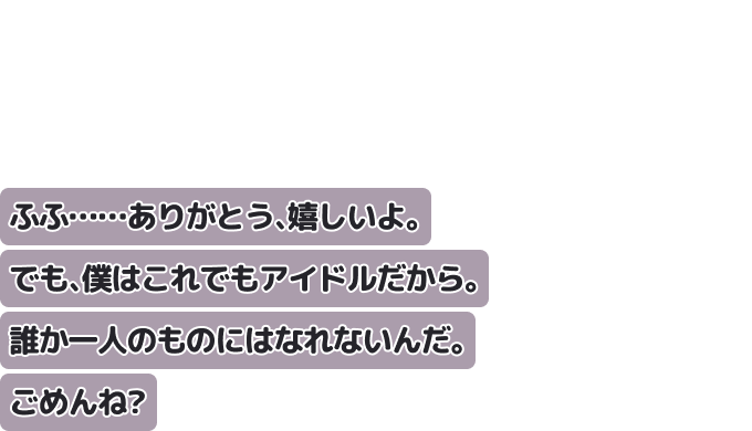 ふふ……ありがとう、嬉しいよ。でも、僕はこれでもアイドルだから。
誰か一人のものにはなれないんだ。ごめんね？