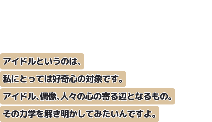 アイドルというのは、私にとっては好奇心の対象です。
アイドル、偶像、人々の心の寄る辺となるもの。その力学を解き明かしてみたいんですよ。
