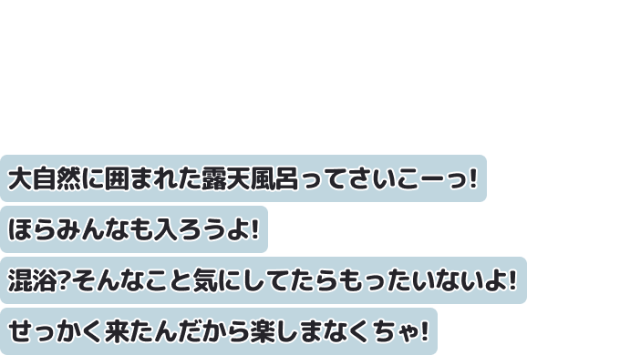 大自然に囲まれた露天風呂ってさいこーっ！ほらみんなも入ろうよ！混浴？そんなこと気にしてたらもったいないよ！せっかく来たんだから楽しまなくちゃ！