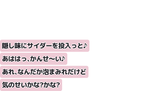 隠し味にサイダーを投入っと♪あははっ、かんせ?い♪
あれ、なんだか泡まみれだけど気のせいかな？かな？