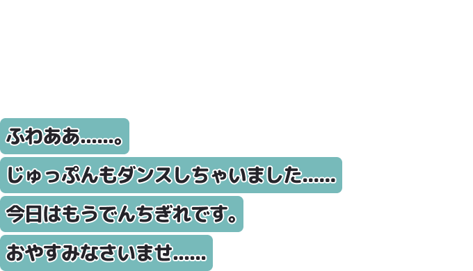ふわああ......。じゅっぷんもダンスしちゃいました......
今日はもうでんちぎれです。おやすみなさいませ......