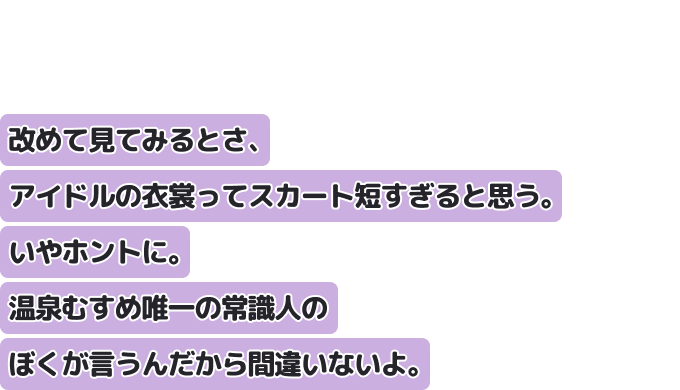 改めて見てみるとさ、アイドルの衣裳ってスカート短すぎると思う。いやホントに。
温泉むすめ唯一の常識人のぼくが言うんだから間違いないよ。