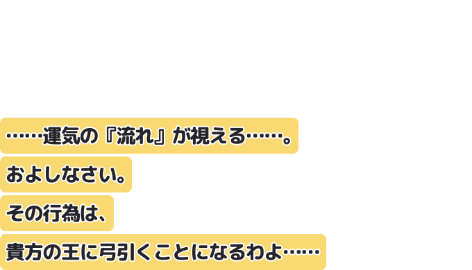 ……運気の『流れ』が視える……。およしなさい。
その行為は、貴方の王に弓引くことになるわよ……