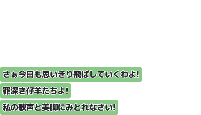 さぁ今日も思いきり飛ばしていくわよ！
罪深き仔羊たちよ！ 私の歌声と美脚にみとれなさい！