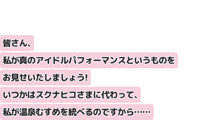 皆さん、私が真のアイドルパフォーマンスというものをお見せいたしましょう！
いつかはスクナヒコさまに代わって、私が温泉むすめを統べるのですから……