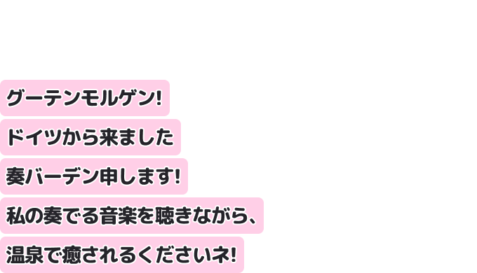 グーテンモルゲン！ドイツから来ました奏バーデン申します！
私の奏でる音楽を聴きながら、温泉で癒されるくださいネ！